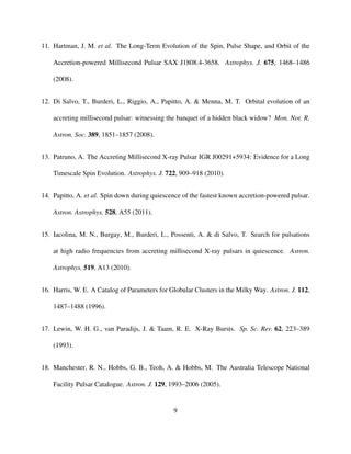 11. Hartman, J. M. et al. The Long-Term Evolution of the Spin, Pulse Shape, and Orbit of the
Accretion-powered Millisecond Pulsar SAX J1808.4-3658. Astrophys. J. 675, 1468–1486
(2008).
12. Di Salvo, T., Burderi, L., Riggio, A., Papitto, A. & Menna, M. T. Orbital evolution of an
accreting millisecond pulsar: witnessing the banquet of a hidden black widow? Mon. Not. R.
Astron. Soc. 389, 1851–1857 (2008).
13. Patruno, A. The Accreting Millisecond X-ray Pulsar IGR J00291+5934: Evidence for a Long
Timescale Spin Evolution. Astrophys. J. 722, 909–918 (2010).
14. Papitto, A. et al. Spin down during quiescence of the fastest known accretion-powered pulsar.
Astron. Astrophys. 528, A55 (2011).
15. Iacolina, M. N., Burgay, M., Burderi, L., Possenti, A. & di Salvo, T. Search for pulsations
at high radio frequencies from accreting millisecond X-ray pulsars in quiescence. Astron.
Astrophys. 519, A13 (2010).
16. Harris, W. E. A Catalog of Parameters for Globular Clusters in the Milky Way. Astron. J. 112,
1487–1488 (1996).
17. Lewin, W. H. G., van Paradijs, J. & Taam, R. E. X-Ray Bursts. Sp. Sc. Rev. 62, 223–389
(1993).
18. Manchester, R. N., Hobbs, G. B., Teoh, A. & Hobbs, M. The Australia Telescope National
Facility Pulsar Catalogue. Astron. J. 129, 1993–2006 (2005).
9
 