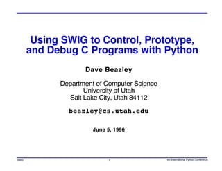 Using SWIG to Control, Prototype,
       and Debug C Programs with Python
                    Dave Beazley

             Department of Computer Science
                    University of Utah
               Salt Lake City, Utah 84112
               beazley@cs.utah.edu

                       June 5, 1996




SWIG                         1                4th International Python Conference
 