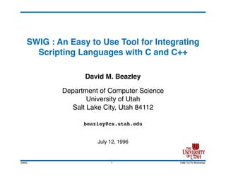 SWIG : An Easy to Use Tool for Integrating
     Scripting Languages with C and C++

                 David M. Beazley

           Department of Computer Science
                  University of Utah
             Salt Lake City, Utah 84112

                 beazley@cs.utah.edu


                     July 12, 1996


SWIG                      1                 1996 Tcl/Tk Workshop
 