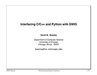 Interfacing C/C++ and Python with SWIG


                                David M. Beazley

                         Department of Computer Science
                              University of Chicago
                             Chicago, Illinois 60637

                          beazley@cs.uchicago.edu




SWIG Tutorial                7th International Python Conference   1 of 6
 