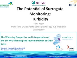 The	
  Poten)al	
  of	
  Surrogate	
  
Monitoring:	
  	
  
Turbidity	
  
Fiona	
  Regan	
  
Marine	
  and	
  Environmental	
  Sensing	
  Technology	
  Hub	
  (MESTECH)	
  	
  
December	
  9th	
  	
  
 