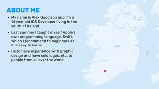 ABOUT ME
• My name is Alex Goodison and I’m a
14 year old iOS Developer living in the
south of Ireland.
• Last summer I taught myself Apple’s
own programming language, Swift,
which I recommend to beginners as
it is easy to learn.
• I also have experience with graphic
design and have sold logos, etc. to
people from all over the world.
❌
 