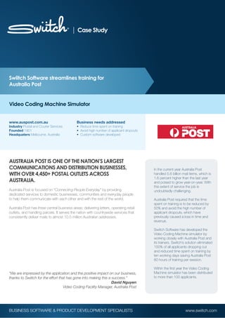 Case Study




Swiitch Software streamlines training for
Australia Post


Video Coding Machine Simulator


www.auspost.com.au                           Business needs addressed
Industry Postal and Courier Services         • Reduce time spent on training
Founded 1901                                 • Avoid high number of applicant dropouts
Headquaters Melbourne, Australia             • Custom software developed




AUSTRALIA POST IS ONE OF THE NATION’S LARGEST
COMMUNICATIONS AND DISTRIBUTION BUSINESSES,                                              In the current year Australia Post
WITH OVER 4,450+ POSTAL OUTLETS ACROSS                                                   handled 5.6 billion mail items, which is
                                                                                         1.6 percent higher than the last year
AUSTRALIA.                                                                               and poised to grow year-on-year. With
                                                                                         this extent of service the job is
Australia Post is focused on “Connecting People Everyday” by providing                   undoubtedly challenging.
dedicated services to domestic businesses, communities and everyday people
to help them communicate with each other and with the rest of the world.                 Australia Post required that the time
                                                                                         spent on training is to be reduced by
Australia Post has three central business areas: delivering letters, operating retail    50% and avoid the high number of
outlets, and handling parcels. It serves the nation with countrywide services that       applicant dropouts, which have
consistently deliver mails to almost 10.5 million Australian addresses.                  previously caused a loss in time and
                                                                                         revenue.

                                                                                         Swiitch Software has developed the
                                                                                         Video Coding Machine simulator by
                                                                                         working closely with Australia Post and
                                                                                         its trainers. Swiitch’s solution eliminated
                                                                                         100% of all applicants dropping out
                                                                                         and reduced time spent on training by
                                                                                         ten working days saving Australia Post
                                                                                         80 hours of training per session.

                                                                                         Within the first year the Video Coding
“We are impressed by the application and the positive impact on our business,            Machine simulator has been distributed
thanks to Swiitch for the effort that has gone into making this a success.”              to more than 100 applicants.
                                                                  David Nguyen
                                    Video Coding Facility Manager, Australia Post




BUSINESS SOFTWARE & PRODUCT DEVELOPMENT SPECIALISTS                                                             www.swiitch.com
 