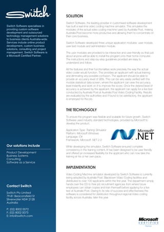 SOLUTION
                                      Swiitch Software, the leading provider in customised software development
Swiitch Software specialises in       has built a real-time video coding machine simulator. This simulates the
providing custom software             modules of the actual video coding machine used by Australia Post, making
development and outsourced            Australia Post become more productive and allowing them to concentrate on
technology management solutions       their core business.
to business clients Australia-wide.
Services include online product       Swiitch Software developed three unique application modules: user module,
development, custom business          user test module and administrator module.
solutions, consulting and project
management. Swiitch Software is       The user modules are provided to be interactive and user-friendly so that just
a Microsoft Certified Partner.        about anyone will be able to install the program onto their home computer.
                                      The instructions and step-by-step guidelines provided are easy to
                                      understand and follow.

                                      All the features and their functionalities work precisely the way the actual
                                      video coder would function. This provides an applicant with actual training
                                      and eliminating any possible confusion. The applicant should be able to
                                      provide an accuracy level of 98%. This can be very easily verified with the
                                      module statistical data screen, where the applicant can view the accuracy
                                      level instantly and work on it to improve the score. Once the desired level of
                                      accuracy is achieved by the applicant, the applicant can apply for a live test
                                      conducted by Australia Post at Australia Post Video Coding Facility. Results
                                      are evaluated by the authorities and if found to be satisfactory, the applicant
                                      is employed for the job.



                                      THE TECHNOGOLY
                                      To ensure the program was flexible and scalable for future growth, Swiitch
                                      Software used industry standard technologies, provided by Microsoft to
                                      develop the product.

                                      Application Type: Training Simulator
                                      Platform: Microsoft Windows
                                      Language: C#
                                      Framework: Microsoft .NET 2.0

Our solutions include                 While developing the simulator, Swiitch Software ensured complete
                                      consistency in the training content. It has been designed to be user friendly
Product Development                   and offered an increased flexibility for the applicant who can now take the
Business Systems                      training at his or her own pace.
Consulting
Software as a Service
                                      IMPLEMENTATION
                                      Video Coding Machine simulator developed by Swiitch Software is currently
                                      being adopted by Australia Post: Blacktown Video Coding facilities and
                                      distributed to over 100 applicants within the first year. The department simply
                                      hands over the CD to their job recruitment agencies from where future
Contact Swiitch                       employees can obtain copies and train themself before applying for a live
                                      test at Australia Post. Owing to its rate of success and effectiveness the
Swiitch Pty Limited                   software is considered for distribution throughout regional Video coding
79-81 Beaconsfield St                 facility across Australia, later this year.
Silverwater NSW 2128
Australia

P: (02) 8002 0072
F: (02) 8002 0073
E: info@swiitch.com
 
