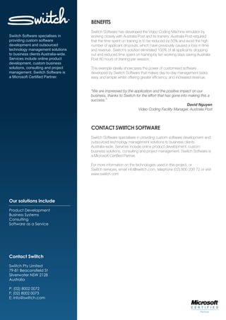 BENEFITS
                                      Swiitch Software has developed the Video Coding Machine simulator by
Swiitch Software specialises in       working closely with Australia Post and its trainers. Australia Post required
providing custom software             that the time spent on training is to be reduced by 50% and avoid the high
development and outsourced            number of applicant dropouts, which have previously caused a loss in time
technology management solutions       and revenue. Swiitch’s solution eliminated 100% of all applicants dropping
to business clients Australia-wide.   out and reduced time spent on training by ten working days saving Australia
Services include online product       Post 80 hours of training per session.
development, custom business
solutions, consulting and project     This example ideally showcases the power of customised software
management. Swiitch Software is       developed by Swiitch Software that makes day-to-day management tasks
a Microsoft Certified Partner.        easy and simple whilst offering greater efficiency, and increased revenue.


                                      “We are impressed by the application and the positive impact on our
                                      business, thanks to Swiitch for the effort that has gone into making this a
                                      success.”
                                                                                                   David Nguyen
                                                                   Video Coding Facility Manager, Australia Post




                                      CONTACT SWIITCH SOFTWARE
                                      Swiitch Software specialises in providing custom software development and
                                      outsourced technology management solutions to business clients
                                      Australia-wide. Services include online product development, custom
                                      business solutions, consulting and project management. Swiitch Software is
                                      a Microsoft Certified Partner.

                                      For more information on the technologies used in this project, or
                                      Swiitch services, email info@swiitch.com, telephone (02) 800 200 72 or visit
                                      www.swiitch.com




Our solutions include

Product Development
Business Systems
Consulting
Software as a Service




Contact Swiitch

Swiitch Pty Limited
79-81 Beaconsfield St
Silverwater NSW 2128
Australia

P: (02) 8002 0072
F: (02) 8002 0073
E: info@swiitch.com
 