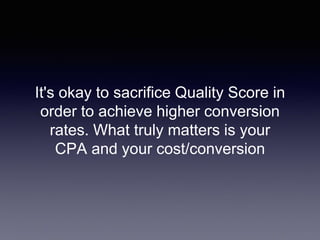 It's okay to sacrifice Quality Score in
order to achieve higher conversion
rates. What truly matters is your
CPA and your cost/conversion
 