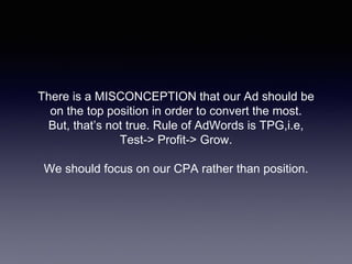 There is a MISCONCEPTION that our Ad should be
on the top position in order to convert the most.
But, that’s not true. Rule of AdWords is TPG,i.e,
Test-> Profit-> Grow.
We should focus on our CPA rather than position.
 