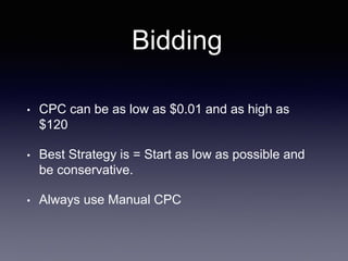 Bidding
• CPC can be as low as $0.01 and as high as
$120
• Best Strategy is = Start as low as possible and
be conservative.
• Always use Manual CPC
 