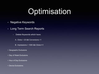 Optimisation
• Negative Keywords
• Long Term Search Reports
• Delete Keywords which have:
A. Clicks > 20 && Conversions <1
B. Impressions > 1000 && Clicks<=1
• Geographic Exclusions
• Day of Week Exclusions
• Hour of Day Exclusions
• Device Exclusions
 