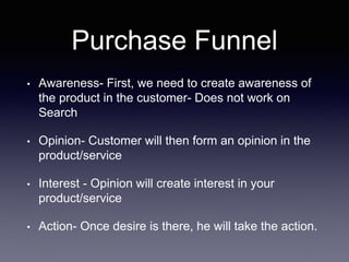 Purchase Funnel
• Awareness- First, we need to create awareness of
the product in the customer- Does not work on
Search
• Opinion- Customer will then form an opinion in the
product/service
• Interest - Opinion will create interest in your
product/service
• Action- Once desire is there, he will take the action.
 