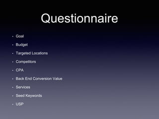 Questionnaire
• Goal
• Budget
• Targeted Locations
• Competitors
• CPA
• Back End Conversion Value
• Services
• Seed Keywords
• USP
 