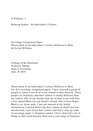 S Williams 1
Running header: An Individual’s Culture
Sociology Assignment Paper
Observation of an Individual’s Culture Different to Mine
Sa’Lerial Williams
College of the Mainland
Professor Sabido
Intro to Sociology
July. 26 2019
Observation of an Individual’s Culture Different to Mine
For this sociology assignment paper, I have selected a group of
people to whom I met at an event related to their festival. These
people are Nepalese, and their culture is totally different from
my culture. One of my friends took me to their event with him;
a boy named Bhatt was my friend’s friend, who is from Nepal.
Bhatt is an Asian male, I just got amazed at the initial
introduction I started observing their culture in detail and was
mesmerized. I just loved their culture and that’s why my topic
of sociology paper is Nepalese culture. I have observed a lot of
things in that event because there was a vast range of Nepalese
 