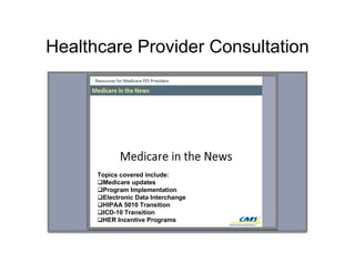 Healthcare Provider Consultation
Topics covered include:
Medicare updates
Program Implementation
Electronic Data Interchange
HIPAA 5010 Transition
ICD-10 Transition
HER Incentive Programs
 