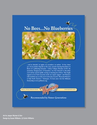 No Bees...No Blueberries




                                 ...and no almonds, no apples, no cucumbers, no melons. In fact, about
                                 33% of our produce depends on the crazy, neurotic dancing from flower to
                                 flower of a pollinating honeybee. Colony Collapse Disorder (CCD), the
                                 mysterious disappearance of honeybees, was first detected in December
                                 2006 and has spread rapidly causing an alarming loss of hives. This fragile
                                 segment of our food ecosystem needs our urgent support—and Wyman’s
                                 will contribute $50,000 this year to university research. Please join Wyman’s
                                 to help North America’s beekeepers. To learn more visit the Pollinator
                                 Partnership at www.pollinator.org.




                        Maine • Prince Edward Island                                               www.wymans.com




                                       Recommended by Future Generations




Ad for Jasper Wyman & Son
Design by Susan Williams @ Colvin Williams
 