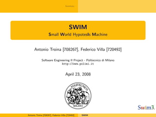 Summary




                                          SWIM
                     Small World HypotesIs Machine


      Antonio Troina [708267], Federico Villa [720492]

              Software Engineering II Project - Politecnico di Milano
                            http://www.polimi.it


                                      April 23, 2008




Antonio Troina [708267], Federico Villa [720492]   SWIM
 