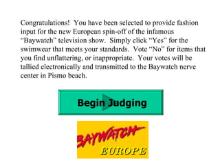Congratulations!  You have been selected to provide fashion input for the new European spin-off of the infamous “Baywatch” television show.  Simply click “Yes” for the swimwear that meets your standards.  Vote “No” for items that you find unflattering, or inappropriate.  Your votes will be tallied electronically and transmitted to the Baywatch nerve center in Pismo beach. Begin Judging EUROPE 
