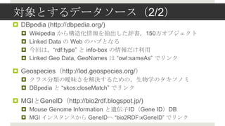 Ȥǩ``2/2
? DBpedia (http://dbpedia.org/)
  ?   Wikipedia 阋컯Ǖ150򥪥֥
  ?   Linked Data  Web Υϥ֤Ȥʤ
  ?   ؤϣrdf:type  info-box 
  ?   Linked Geo Data, GeoNames  Ƿɱ:𴡲 ǥ

? Geospecieshttp://lod.geospecies.org/
  ? 饹ΕQ뤿ΣѧΥΥ
  ? DBpedia  skos:closeMatch ǥ

? MGIGeneIDhttp://bio2rdf.blogspot.jp/)
  ? Mouse Genome Information zIDGene IDDB
  ? MGI 󥹥󥹤 GeneID bio2RDF:xGeneID ǥ
 