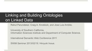 Linking and Building Ontologies
on Linked Data
  Rahul Parundekar, Craig A. Knoblock, and Jose Luis Ambite.

  University of Southern California,
  Information Sciences Institute and Department of Computer Science.

  International Semantic Web Conference 2011

  SWIM Seminar 2013/02/19. Hiroyuki Inoue.
 