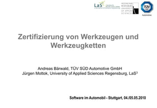 Zertifizierung von Werkzeugen und Werkzeugketten  Andreas Bärwald, TÜV SÜD Automotive GmbH Jürgen Mottok, University of Applied Sciences Regensburg, LaS3 Software im Automobil - Stuttgart, 04./05.05.2010 