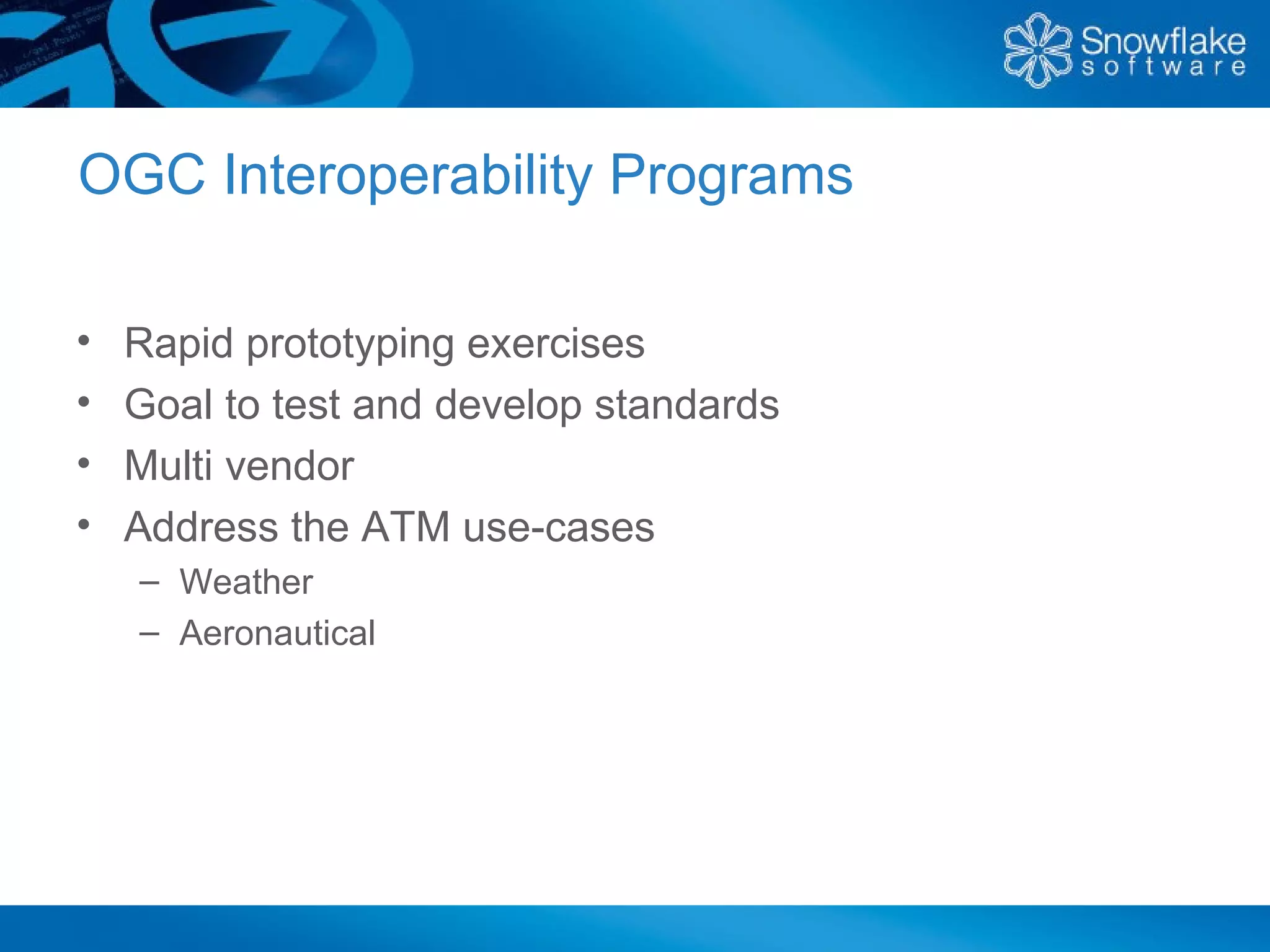 OGC Interoperability Programs

•   Rapid prototyping exercises
•   Goal to test and develop standards
•   Multi vendor
•   Address the ATM use-cases
    – Weather
    – Aeronautical
 