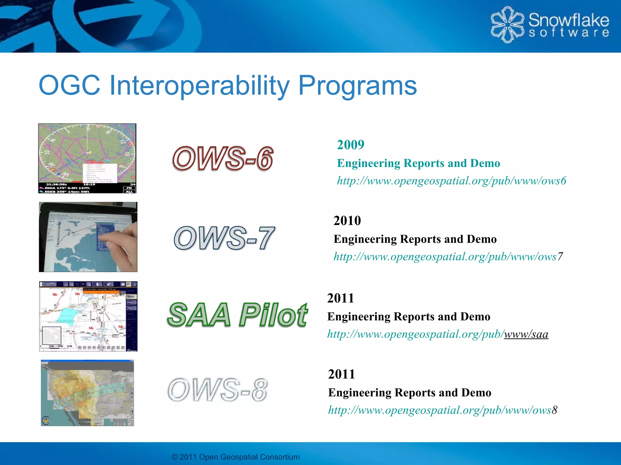 OGC Interoperability Programs
                                               2009
                                               Engineering Reports and Demo
                                               http://www.opengeospatial.org/pub/www/ows6


                                               2010
                                               Engineering Reports and Demo
                                               http://www.opengeospatial.org/pub/www/ows7


                                              2011
                                              Engineering Reports and Demo
                                              http://www.opengeospatial.org/pub/www/saa


                                              2011
                                              Engineering Reports and Demo
                                              http://www.opengeospatial.org/pub/www/ows8


          © 2011 Open Geospatial Consortium
 