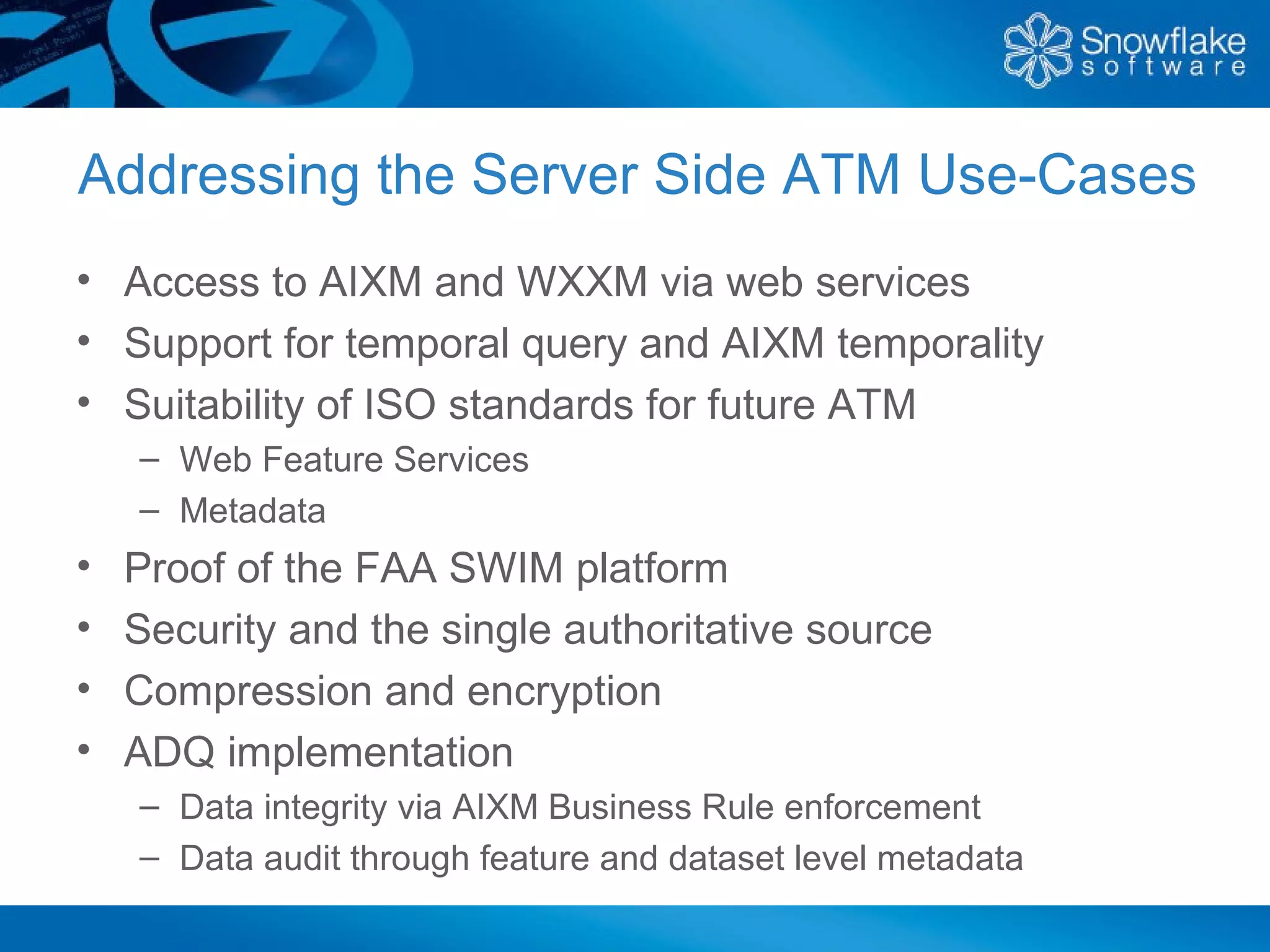 Addressing the Server Side ATM Use-Cases
• Access to AIXM and WXXM via web services
• Support for temporal query and AIXM temporality
• Suitability of ISO standards for future ATM
    – Web Feature Services
    – Metadata
•   Proof of the FAA SWIM platform
•   Security and the single authoritative source
•   Compression and encryption
•   ADQ implementation
    – Data integrity via AIXM Business Rule enforcement
    – Data audit through feature and dataset level metadata
 