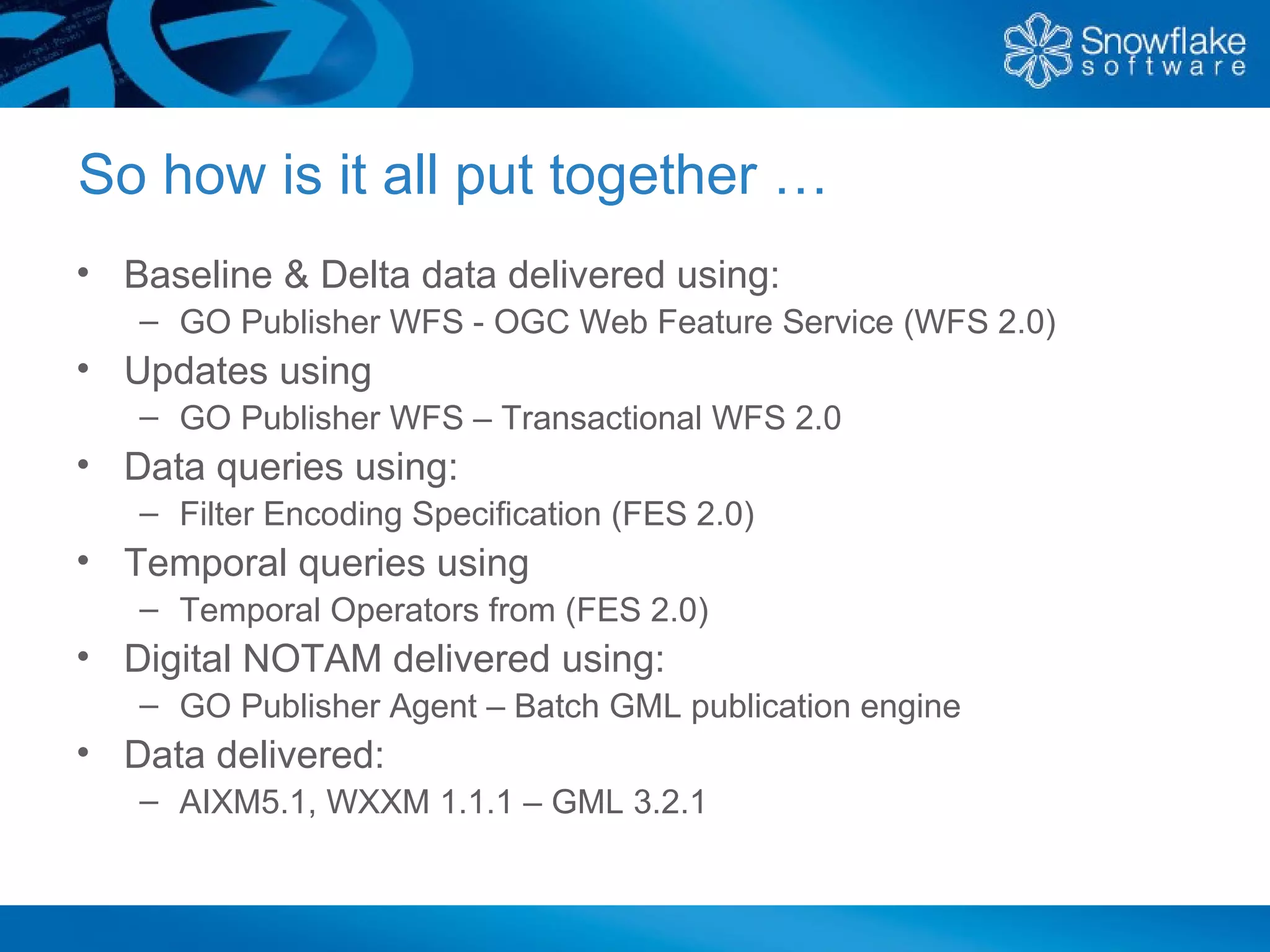So how is it all put together …
• Baseline & Delta data delivered using:
   – GO Publisher WFS - OGC Web Feature Service (WFS 2.0)
• Updates using
   – GO Publisher WFS – Transactional WFS 2.0
• Data queries using:
   – Filter Encoding Specification (FES 2.0)
• Temporal queries using
   – Temporal Operators from (FES 2.0)
• Digital NOTAM delivered using:
   – GO Publisher Agent – Batch GML publication engine
• Data delivered:
   – AIXM5.1, WXXM 1.1.1 – GML 3.2.1
 