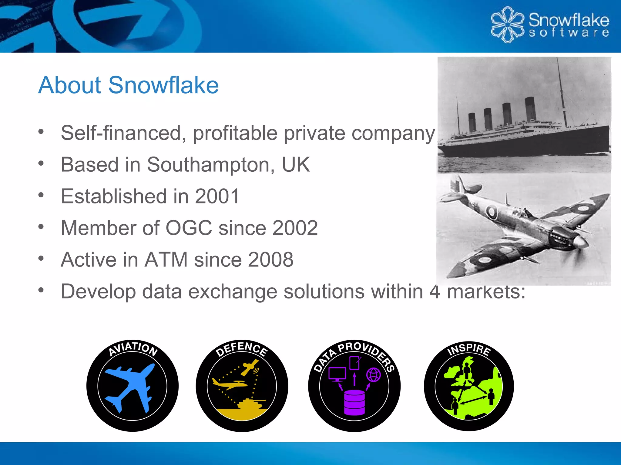 About Snowflake
• Self-financed, profitable private company
• Based in Southampton, UK
• Established in 2001
• Member of OGC since 2002
• Active in ATM since 2008
• Develop data exchange solutions within 4 markets:
 