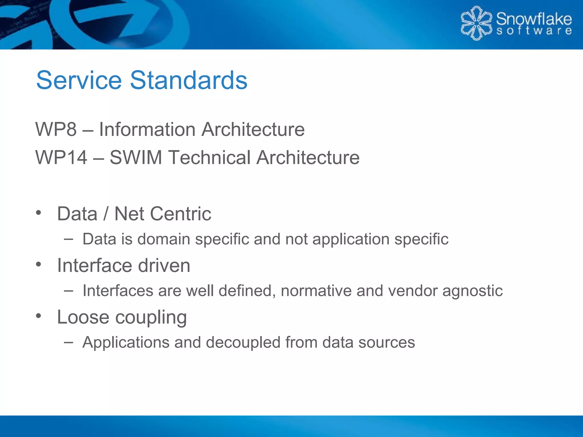 Service Standards
WP8 – Information Architecture
WP14 – SWIM Technical Architecture

• Data / Net Centric
   – Data is domain specific and not application specific
• Interface driven
   – Interfaces are well defined, normative and vendor agnostic
• Loose coupling
   – Applications and decoupled from data sources
 