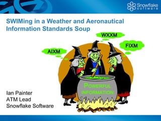 SWIMing in a Weather and Aeronautical
Information Standards Soup




Ian Painter
ATM Lead
Snowflake Software
 