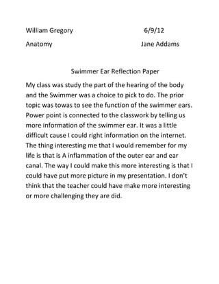 William Gregory                          6/9/12
Anatomy                                 Jane Addams


                Swimmer Ear Reflection Paper
My class was study the part of the hearing of the body
and the Swimmer was a choice to pick to do. The prior
topic was towas to see the function of the swimmer ears.
Power point is connected to the classwork by telling us
more information of the swimmer ear. It was a little
difficult cause I could right information on the internet.
The thing interesting me that I would remember for my
life is that is A inflammation of the outer ear and ear
canal. The way I could make this more interesting is that I
could have put more picture in my presentation. I don’t
think that the teacher could have make more interesting
or more challenging they are did.
 
