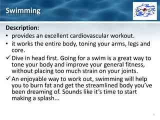 Description:
• provides an excellent cardiovascular workout.
• it works the entire body, toning your arms, legs and
core.
Dive in head first. Going for a swim is a great way to
tone your body and improve your general fitness,
without placing too much strain on your joints.
An enjoyable way to work out, swimming will help
you to burn fat and get the streamlined body you’ve
been dreaming of. Sounds like it’s time to start
making a splash...
Swimming
3
 
