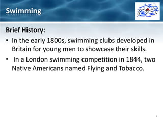 Brief History:
• In the early 1800s, swimming clubs developed in
Britain for young men to showcase their skills.
• In a London swimming competition in 1844, two
Native Americans named Flying and Tobacco.
Swimming
4
 