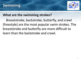What are the swimming strokes?
Breaststroke, backstroke, butterfly, and crawl
(freestyle) are the most popular swim strokes. The
breaststroke and butterfly are more difficult to
learn than the backstroke and crawl.
Swimming
5
 