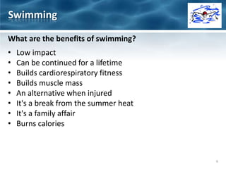 What are the benefits of swimming?
• Low impact
• Can be continued for a lifetime
• Builds cardiorespiratory fitness
• Builds muscle mass
• An alternative when injured
• It's a break from the summer heat
• It's a family affair
• Burns calories
Swimming
6
 