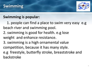 Swimming is popular:
1. people can find a place to swim very easy e.g
beach river and swimming pool.
2. swimming is good for health. e.g lose
weight and enhance resistance.
3. swimming is a high ornamental value
competition, because it has many style.
e.g freestyle, butterfly stroke, breaststroke and
backstroke
Swimming
7
 