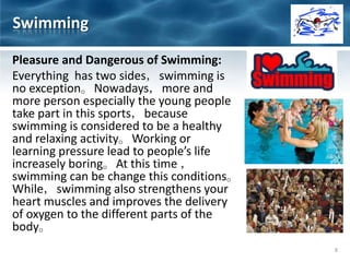 Pleasure and Dangerous of Swimming:
Everything has two sides，swimming is
no exception。Nowadays，more and
more person especially the young people
take part in this sports，because
swimming is considered to be a healthy
and relaxing activity。Working or
learning pressure lead to people’s life
increasely boring。At this time ，
swimming can be change this conditions。
While，swimming also strengthens your
heart muscles and improves the delivery
of oxygen to the different parts of the
body。
Swimming
8
 