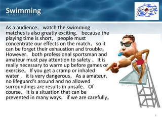 As a audience，watch the swimming
matches is also greatly exciting，because the
playing time is short，people must
concentrate our effects on the match，so it
can be forget their exhaustion and trouble。
However，both professional sportsman and
amateur must pay attention to safety 。It is
really necessary to warm up before games or
exercise。If you get a cramp or inhaled
water ，it is very dangerous。As a amateur，
no lifeguard‘s around and no allowed
surroundings are results in unsafe。Of
course，it is a situation that can be
prevented in many ways，if we are carefully。
9
Swimming
 