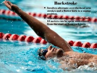Backstroke
• Involves alternate over-the-head arm
strokes and a flutter kick in a supine
position.
• When swimming competitively, only
15 meters can be spent underwater
from the start or from each turn.
 