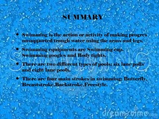 SUMMARY
• Swimming is the action or activity of making progres
unsupported trough water using the arms and legs,
• Swimming equipments are Swimming cap,
Swimming googles and Body tights,
• There are two different types of pools; six lane polls
and eight lane pools,
• There are four main strokes in swimming; Butterfly,
Breaststroke,Backstroke,Freestyle.
 