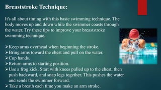 Breaststroke Technique:
It's all about timing with this basic swimming technique. The
body moves up and down while the swimmer coasts through
the water. Try these tips to improve your breaststroke
swimming technique.
Keep arms overhead when beginning the stroke.
Bring arms toward the chest and pull on the water.
Cup hands.
Return arms to starting position.
Use a frog kick. Start with knees pulled up to the chest, then
push backward, and snap legs together. This pushes the water
and sends the swimmer forward.
Take a breath each time you make an arm stroke.
 