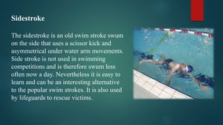 Sidestroke
The sidestroke is an old swim stroke swum
on the side that uses a scissor kick and
asymmetrical under water arm movements.
Side stroke is not used in swimming
competitions and is therefore swum less
often now a day. Nevertheless it is easy to
learn and can be an interesting alternative
to the popular swim strokes. It is also used
by lifeguards to rescue victims.
 