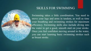 SKILLS FOR SWIMMING
Swimming takes a little coordination. You need to
move your legs and arms in tandem, as well as time
your breathing and swimming strokes for maximum
efficiency. Swimming skills also include diving into
the water to get a good, smooth start on your stroke.
Once you feel confident moving around in the water,
you can start learning basic swimming strokes such
as breast stroke.
 