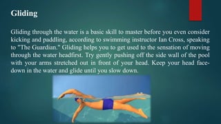 Gliding
Gliding through the water is a basic skill to master before you even consider
kicking and paddling, according to swimming instructor Ian Cross, speaking
to "The Guardian." Gliding helps you to get used to the sensation of moving
through the water headfirst. Try gently pushing off the side wall of the pool
with your arms stretched out in front of your head. Keep your head face-
down in the water and glide until you slow down.
 