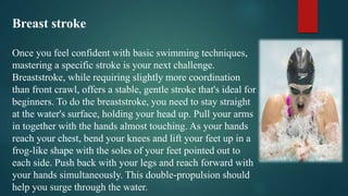 Breast stroke
Once you feel confident with basic swimming techniques,
mastering a specific stroke is your next challenge.
Breaststroke, while requiring slightly more coordination
than front crawl, offers a stable, gentle stroke that's ideal for
beginners. To do the breaststroke, you need to stay straight
at the water's surface, holding your head up. Pull your arms
in together with the hands almost touching. As your hands
reach your chest, bend your knees and lift your feet up in a
frog-like shape with the soles of your feet pointed out to
each side. Push back with your legs and reach forward with
your hands simultaneously. This double-propulsion should
help you surge through the water.
 