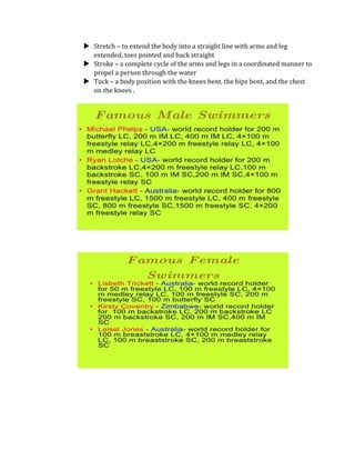  Stretch – to extend the body into a straight line with arms and leg
extended, toes pointed and back straight
 Stroke – a complete cycle of the arms and legs in a coordinated manner to
propel a person through the water
 Tuck – a body position with the knees bent, the hips bent, and the chest
on the knees .
 