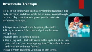 Breaststroke Technique:
It's all about timing with this basic swimming technique. The
body moves up and down while the swimmer coasts through
the water. Try these tips to improve your breaststroke
swimming technique.
Keep arms overhead when beginning the stroke.
Bring arms toward the chest and pull on the water.
Cup hands.
Return arms to starting position.
Use a frog kick. Start with knees pulled up to the chest, then
push backward, and snap legs together. This pushes the water
and sends the swimmer forward.
Take a breath each time you make an arm stroke.
 
