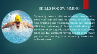 SKILLS FOR SWIMMING
Swimming takes a little coordination. You need to
move your legs and arms in tandem, as well as time
your breathing and swimming strokes for maximum
efficiency. Swimming skills also include diving into
the water to get a good, smooth start on your stroke.
Once you feel confident moving around in the water,
you can start learning basic swimming strokes such
as breast stroke.
 