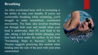 Breathing
An often overlooked basic skill in swimming is
the ability to time your breaths. If you're not
comfortable breathing while swimming, you'll
struggle to make streamlined, coordinated
movements. The basic idea involves breathing
out through both nose and mouth when your
head is underwater, then lift your head to the
side, taking a full breath before plunging your
face back down under the surface. In his book
"Swimming: Steps to Success," David G.
Thomas suggests practicing this motion when
holding onto the side of the pool with your arms
outstretched.
 