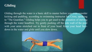 Gliding
Gliding through the water is a basic skill to master before you even consider
kicking and paddling, according to swimming instructor Ian Cross, speaking
to "The Guardian." Gliding helps you to get used to the sensation of moving
through the water headfirst. Try gently pushing off the side wall of the pool
with your arms stretched out in front of your head. Keep your head face-
down in the water and glide until you slow down.
 
